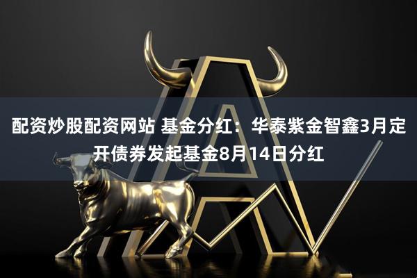 配资炒股配资网站 基金分红：华泰紫金智鑫3月定开债券发起基金8月14日分红