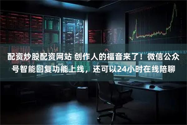 配资炒股配资网站 创作人的福音来了！微信公众号智能回复功能上线，还可以24小时在线陪聊