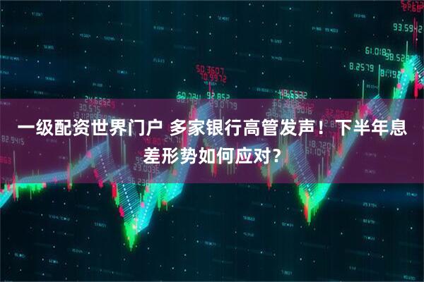 一级配资世界门户 多家银行高管发声！下半年息差形势如何应对？