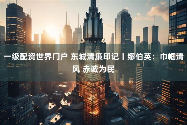 一级配资世界门户 东城清廉印记丨缪伯英：巾帼清风 赤诚为民