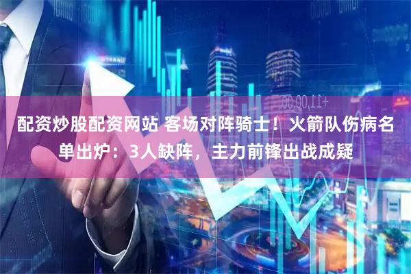 配资炒股配资网站 客场对阵骑士！火箭队伤病名单出炉：3人缺阵，主力前锋出战成疑