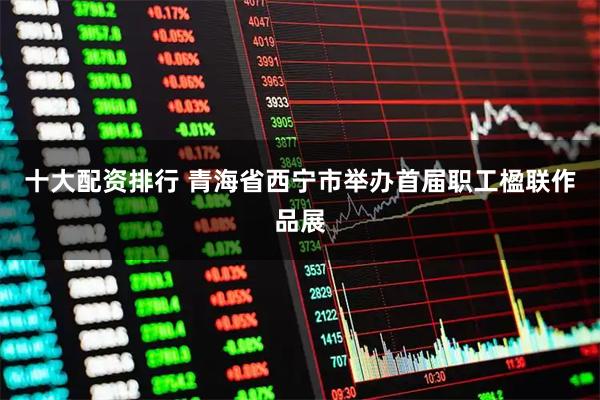 十大配资排行 青海省西宁市举办首届职工楹联作品展