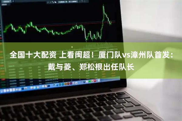 全国十大配资 上看闽超！厦门队vs漳州队首发：戴与菱、郑松根出任队长