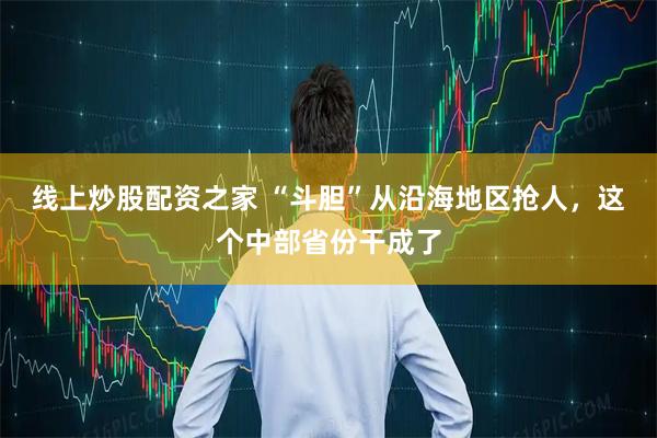线上炒股配资之家 “斗胆”从沿海地区抢人，这个中部省份干成了