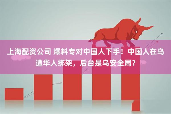 上海配资公司 爆料专对中国人下手！中国人在乌遭华人绑架，后台是乌安全局？